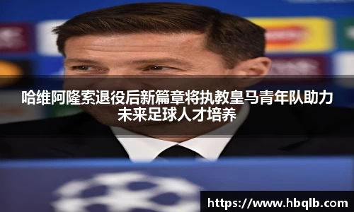 哈维阿隆索退役后新篇章将执教皇马青年队助力未来足球人才培养